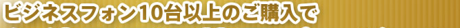 ビジネスフォン10台以上のご購入で